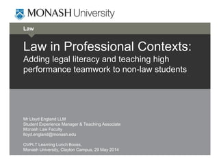 Law
Law in Professional Contexts:
Adding legal literacy and teaching high
performance teamwork to non-law students
Mr Lloyd England LLM
Student Experience Manager & Teaching Associate
Monash Law Faculty
lloyd.england@monash.edu
OVPLT Learning Lunch Boxes,
Monash University, Clayton Campus, 29 May 2014
 