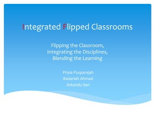 Integrated Flipped Classrooms
Flipping the Classroom,
Integrating the Disciplines,
Blending the Learning
Priyia Pusparajah
Badariah Ahmad
Arkendu Sen
 