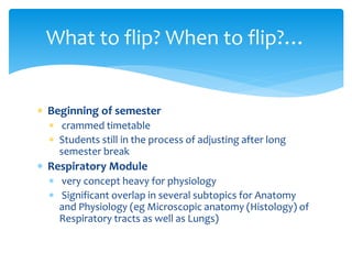  Beginning of semester
 crammed timetable
 Students still in the process of adjusting after long
semester break
 Respiratory Module
 very concept heavy for physiology
 Significant overlap in several subtopics for Anatomy
and Physiology (eg Microscopic anatomy (Histology) of
Respiratory tracts as well as Lungs)
What to flip? When to flip?…
 