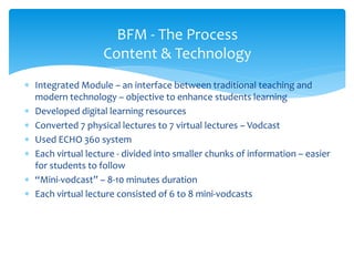  Integrated Module – an interface between traditional teaching and
modern technology – objective to enhance students learning
 Developed digital learning resources
 Converted 7 physical lectures to 7 virtual lectures – Vodcast
 Used ECHO 360 system
 Each virtual lecture - divided into smaller chunks of information – easier
for students to follow
 “Mini-vodcast” – 8-10 minutes duration
 Each virtual lecture consisted of 6 to 8 mini-vodcasts
BFM - The Process
Content & Technology
 