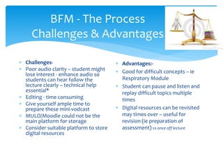 BFM - The Process
Challenges & Advantages
 Challenges-
 Poor audio clarity – student might
lose interest - enhance audio so
students can hear follow the
lecture clearly – technical help
essential*
 Editing - time consuming
 Give yourself ample time to
prepare these mini-vodcast
 MULO/Moodle could not be the
main platform for storage
 Consider suitable platform to store
digital resources
 Advantages:-
 Good for difficult concepts – ie
Respiratory Module
 Student can pause and listen and
replay difficult topics multiple
times
 Digital resources can be revisited
may times over – useful for
revision (ie preparation of
assessment) vs once off lecture
 