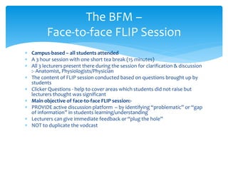  Campus-based – all students attended
 A 3 hour session with one short tea break (15 minutes)
 All 3 lecturers present there during the session for clarification & discussion
:- Anatomist, Physiologists/Physician
 The content of FLIP session conducted based on questions brought up by
students
 Clicker Questions - help to cover areas which students did not raise but
lecturers thought was significant
 Main objective of face-to-face FLIP session:-
 PROVIDE active discussion platform – by identifying “problematic” or “gap
of information” in students learning/understanding
 Lecturers can give immediate feedback or “plug the hole”
 NOT to duplicate the vodcast
The BFM –
Face-to-face FLIP Session
 