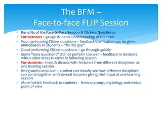  Benefits of the Face-to-Face Session & Clickers Questions:-
 For lecturers :- gauge students understanding of the topic
 Poor performing Clicker questions – feedback/clarification can be given
immediately to students – “fill the gap”
 Good performing Clicker questions – go through quickly
 Some “easy questions” did not perform too well – feedback to lecturers
which other areas to cover in following session
 For students :- meet & discuss with lecturers from different disciplines at
one learning session
 Integrated curriculum – student can literally see how different disciplines
can come together with several lecturers giving their input at one learning
session
 More holistic feedback to students– from anatomy, physiology and clinical
point of view
The BFM –
Face-to-face FLIP Session
 
