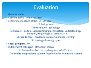  Questionnaire
 Content-based – Pre & Post test
 Learning experience of the FLIP Session
 Background
 Information Technology
 Vodcast – quite detailed regarding organisation, understanding,
duration, frequency/# of times watch
 Face-to-face – feedback, duration, enhance learning
 Learning – learning styles
 Focus group session
 Independent colleague – Dr Susan Thomas
 Did student find the teaching method effective
 Benefits and problems student faced with the Integrated Module
Evaluation
 