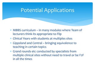  MBBS curriculum – in many modules where Team of
lecturers think its appropriate to Flip
 Clinical Years with students at multiples sites
 Gippsland and Central – bringing equivalence to
teaching in certain topics
 Grand rounds etc conducted by specialists from
multiple clinical sites without need to travel or be F2F
in all the times
Potential Applications
 
