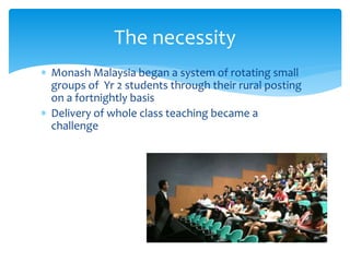  Monash Malaysia began a system of rotating small
groups of Yr 2 students through their rural posting
on a fortnightly basis
 Delivery of whole class teaching became a
challenge
The necessity
 