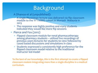  A Dhanoa et al (unpublished):
 A single Physiology lecture was delivered via flip classroom
module to the Yr 1 MBBS cohort in Monash Malaysia in
2013
 The response was highly positive and many students
indicated they would like more flip sessions
 Pierce and Fox (2012)
 Flipped classroom module for renal pharmacotherapy
among pharmacy students – utilized live recordings of
previous years lectures for students to view followed by
cased based discussions and simulations in class
 Students expressed a consistently high preference for the
flipped classroom model relative to the traditional
instructor led model
Background
To the best of our knowledge, this is the first attempt to create a flipped
classroom module integrating more than a single discipline in a medical
curriculum.
 