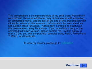 This presentation is a simple example of my skills using PowerPoint as a tutorial. I have an additional copy of this tutorial with animation, an embedded movie, and the test at the end of this presentation with clickable buttons as the answers. Unfortunately this web site does not support these functions.  Additionally, I created all graphics in this presentation using Photoshop.  If you would like a copy of the animated full blown version, please contact me. I will be happy to mail a CD to you with my portfolio  samples using Flash, PowerPoint 7, Word,  and Captivate. To view my resume please go to:  LinkedIn 
