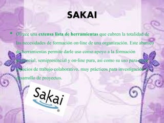SAKAI
• Ofrece una extensa lista de herramientas que cubren la totalidad de
las necesidades de formación on-line de una organización. Este abanico
de herramientas permite darle uso como apoyo a la formación
presencial, semipresencial y on-line pura, así como su uso para crear
espacios de trabajo colaborativo, muy prácticos para investigación o
desarrollo de proyectos.
 