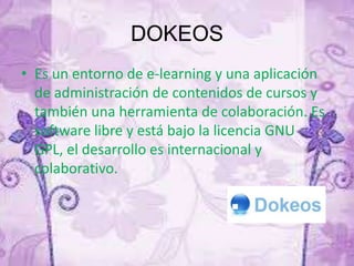 DOKEOS
• Es un entorno de e-learning y una aplicación
de administración de contenidos de cursos y
también una herramienta de colaboración. Es
software libre y está bajo la licencia GNU
GPL, el desarrollo es internacional y
colaborativo.
 