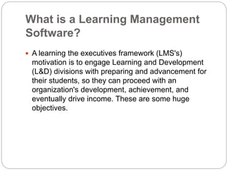 What is a Learning Management
Software?
 A learning the executives framework (LMS's)
motivation is to engage Learning and Development
(L&D) divisions with preparing and advancement for
their students, so they can proceed with an
organization's development, achievement, and
eventually drive income. These are some huge
objectives.
 