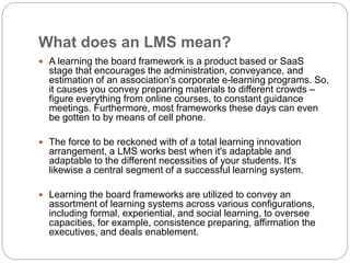 What does an LMS mean?
 A learning the board framework is a product based or SaaS
stage that encourages the administration, conveyance, and
estimation of an association's corporate e-learning programs. So,
it causes you convey preparing materials to different crowds –
figure everything from online courses, to constant guidance
meetings. Furthermore, most frameworks these days can even
be gotten to by means of cell phone.
 The force to be reckoned with of a total learning innovation
arrangement, a LMS works best when it's adaptable and
adaptable to the different necessities of your students. It's
likewise a central segment of a successful learning system.
 Learning the board frameworks are utilized to convey an
assortment of learning systems across various configurations,
including formal, experiential, and social learning, to oversee
capacities, for example, consistence preparing, affirmation the
executives, and deals enablement.
 