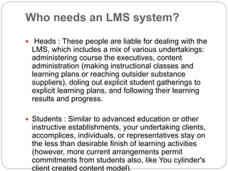 Who needs an LMS system?
 Heads : These people are liable for dealing with the
LMS, which includes a mix of various undertakings:
administering course the executives, content
administration (making instructional classes and
learning plans or reaching outsider substance
suppliers), doling out explicit student gatherings to
explicit learning plans, and following their learning
results and progress.
 Students : Similar to advanced education or other
instructive establishments, your undertaking clients,
accomplices, individuals, or representatives stay on
the less than desirable finish of learning activities
(however, more current arrangements permit
commitments from students also, like You cylinder's
client created content model).
 