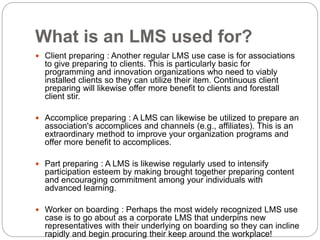 What is an LMS used for?
 Client preparing : Another regular LMS use case is for associations
to give preparing to clients. This is particularly basic for
programming and innovation organizations who need to viably
installed clients so they can utilize their item. Continuous client
preparing will likewise offer more benefit to clients and forestall
client stir.
 Accomplice preparing : A LMS can likewise be utilized to prepare an
association's accomplices and channels (e.g., affiliates). This is an
extraordinary method to improve your organization programs and
offer more benefit to accomplices.
 Part preparing : A LMS is likewise regularly used to intensify
participation esteem by making brought together preparing content
and encouraging commitment among your individuals with
advanced learning.
 Worker on boarding : Perhaps the most widely recognized LMS use
case is to go about as a corporate LMS that underpins new
representatives with their underlying on boarding so they can incline
rapidly and begin procuring their keep around the workplace!
 