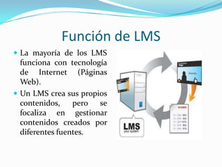 Función de LMS
 La mayoría de los LMS
  funciona con tecnología
  de Internet (Páginas
  Web).
 Un LMS crea sus propios
  contenidos,    pero se
  focaliza en gestionar
  contenidos creados por
  diferentes fuentes.
 
