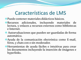 Características de LMS
Puede contener materiales didácticos básicos.
Recursos adicionales, incluyendo materiales          de
 lectura, y enlaces a recursos externos como bibliotecas
 e Internet.
 Autoevaluaciones que pueden ser guardadas de forma
 automática.
Ayuda de la comunicación electrónica como E-mail,
 foros, y chats con o sin moderador.
Herramientas de ayuda fáciles e intuitivas para crear
 los documentos incluyendo la inserción de imágenes e
 hyperlinks.
 