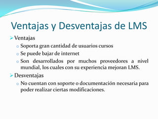 Ventajas y Desventajas de LMS
 Ventajas
   o Soporta gran cantidad de usuarios cursos
   o Se puede bajar de internet
   o Son desarrollados por muchos proveedores a nivel
     mundial, los cuales con su experiencia mejoran LMS.
 Desventajas
   o No cuentan con soporte o documentación necesaria para
     poder realizar ciertas modificaciones.
 