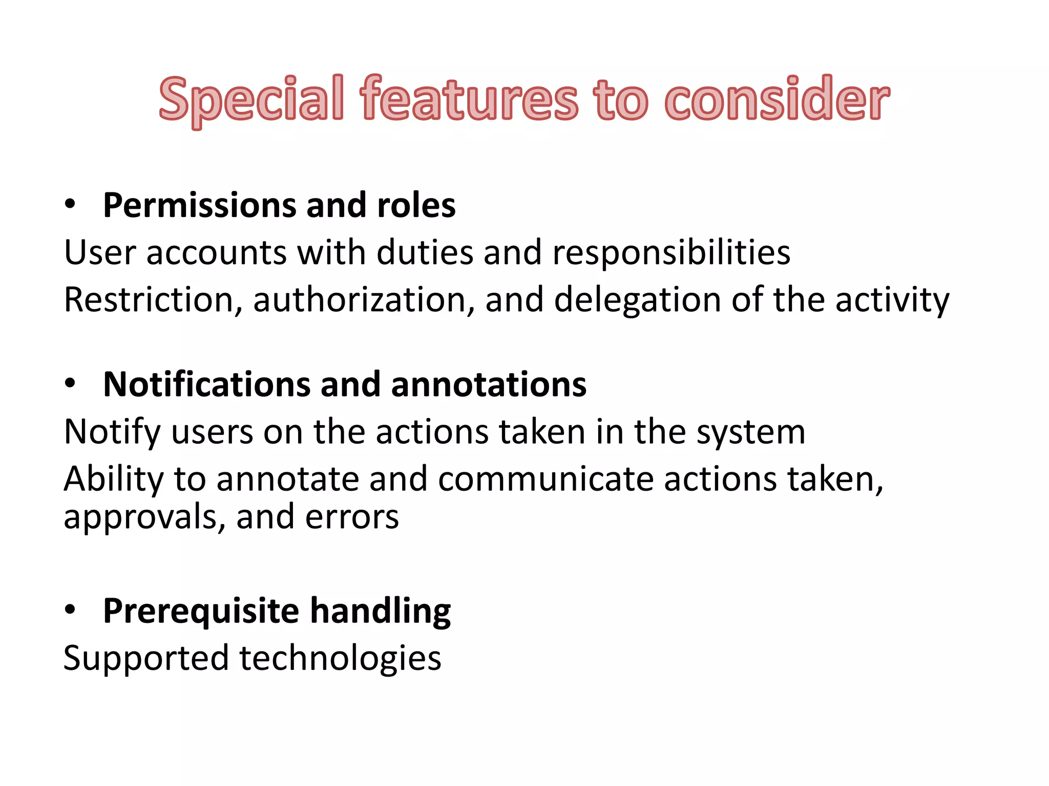• Permissions and roles
User accounts with duties and responsibilities
Restriction, authorization, and delegation of the activity
• Notifications and annotations
Notify users on the actions taken in the system
Ability to annotate and communicate actions taken,
approvals, and errors
• Prerequisite handling
Supported technologies

 