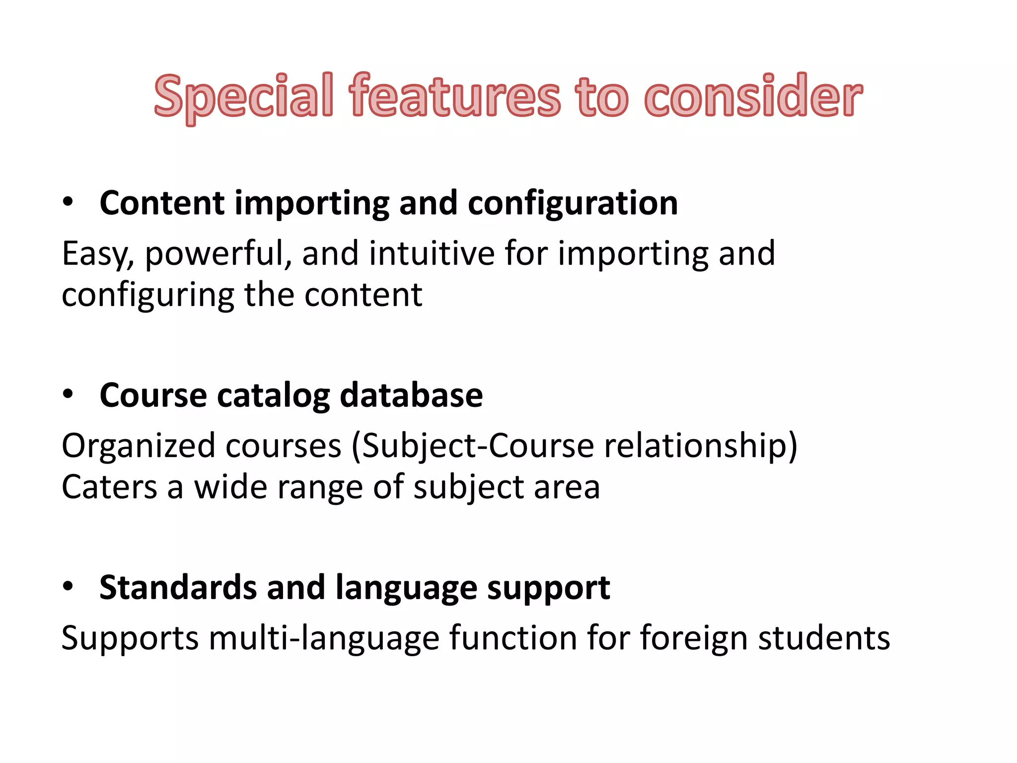 • Content importing and configuration
Easy, powerful, and intuitive for importing and
configuring the content

• Course catalog database
Organized courses (Subject-Course relationship)
Caters a wide range of subject area
• Standards and language support
Supports multi-language function for foreign students

 