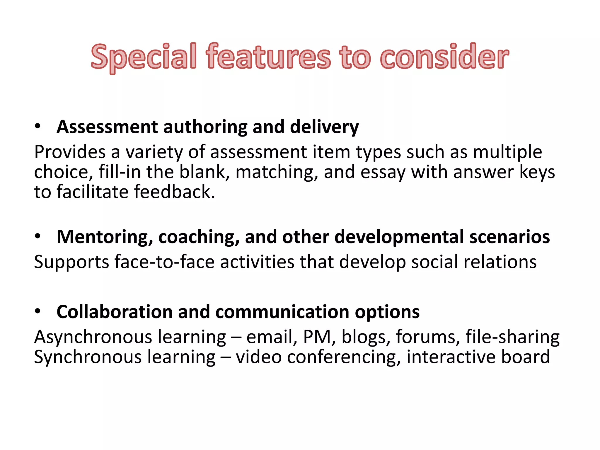 • Assessment authoring and delivery
Provides a variety of assessment item types such as multiple
choice, fill-in the blank, matching, and essay with answer keys
to facilitate feedback.
• Mentoring, coaching, and other developmental scenarios
Supports face-to-face activities that develop social relations
• Collaboration and communication options
Asynchronous learning – email, PM, blogs, forums, file-sharing
Synchronous learning – video conferencing, interactive board

 