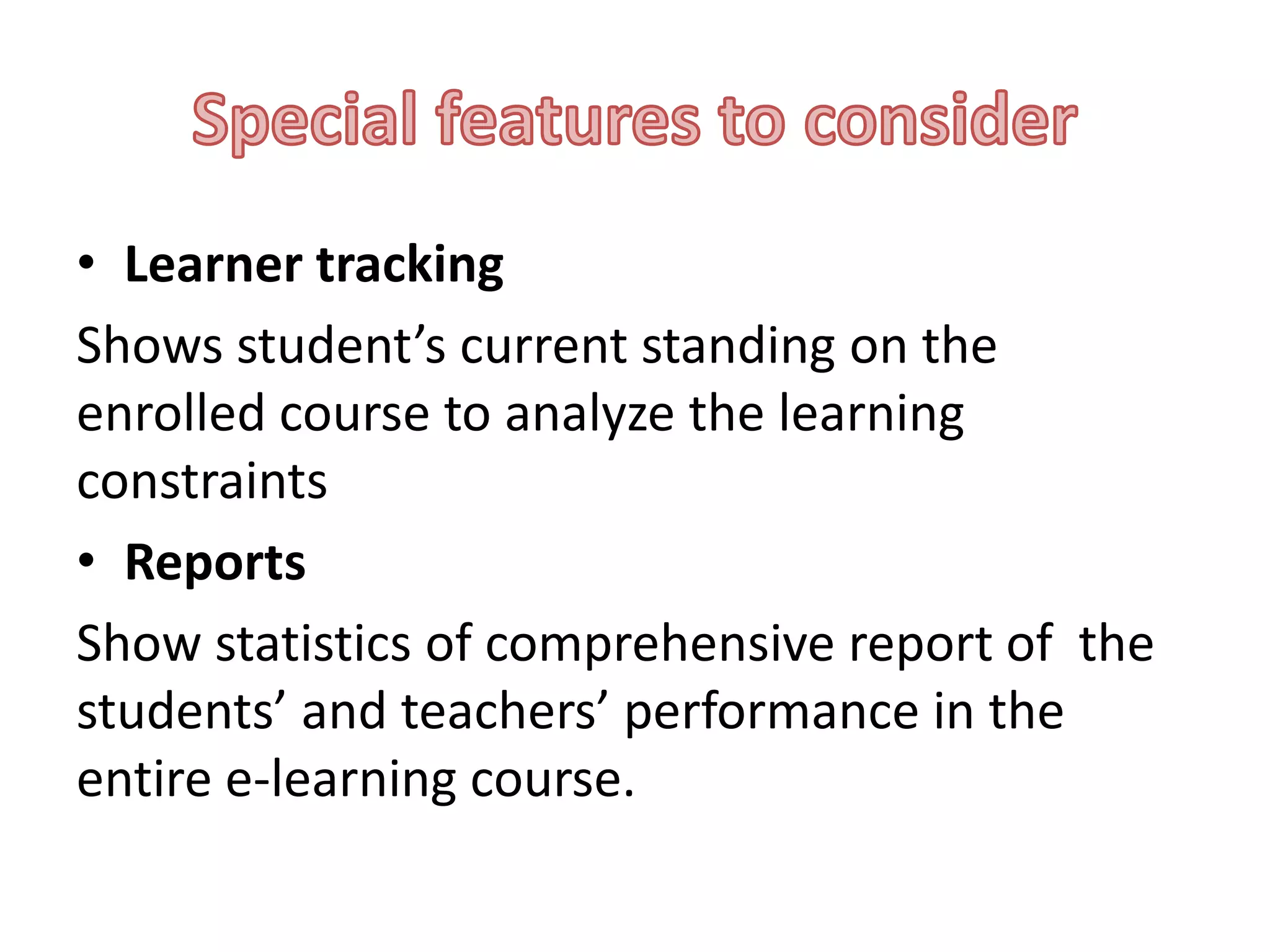 • Learner tracking
Shows student’s current standing on the
enrolled course to analyze the learning
constraints
• Reports
Show statistics of comprehensive report of the
students’ and teachers’ performance in the
entire e-learning course.

 