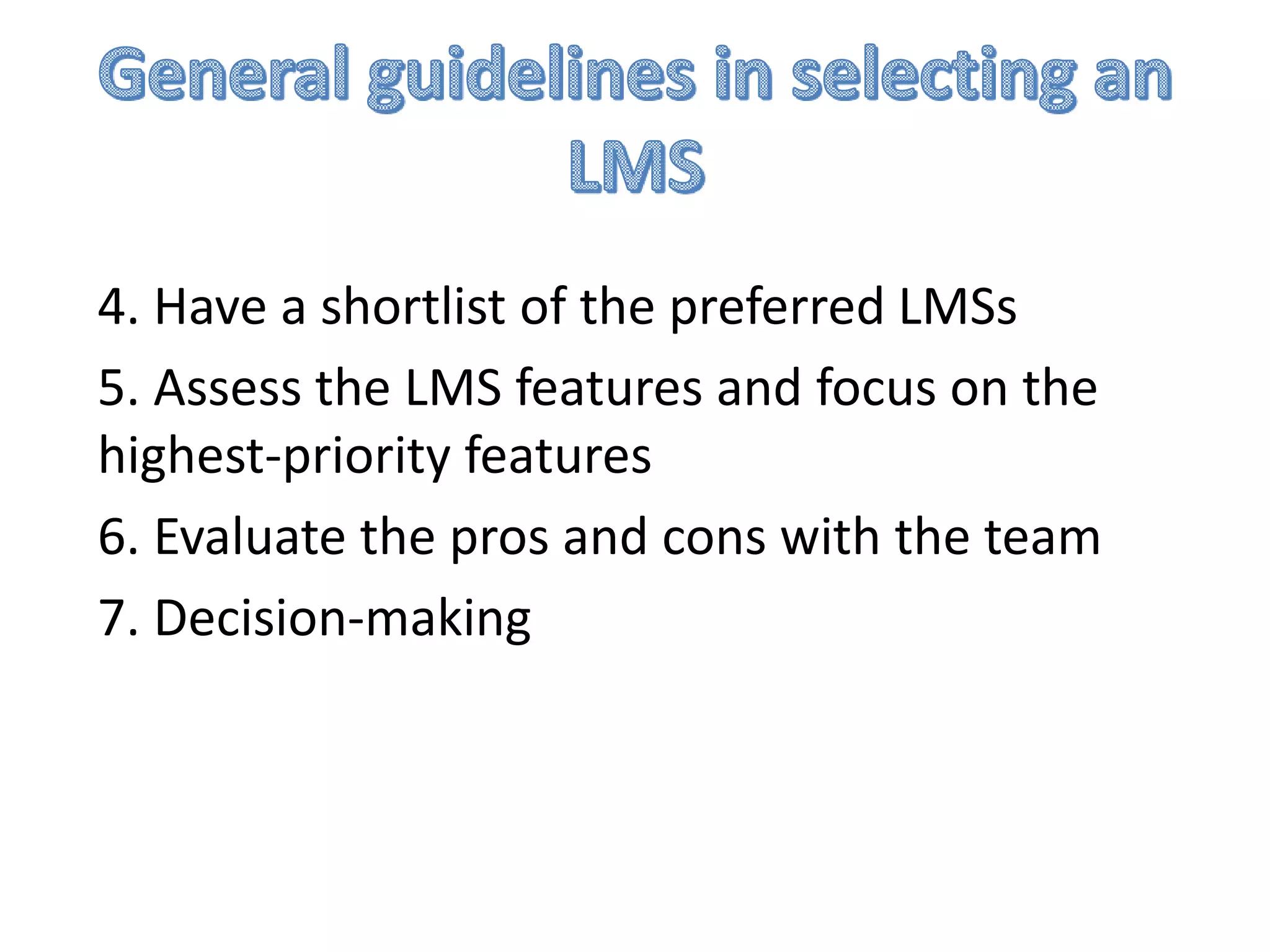 4. Have a shortlist of the preferred LMSs
5. Assess the LMS features and focus on the
highest-priority features
6. Evaluate the pros and cons with the team
7. Decision-making

 