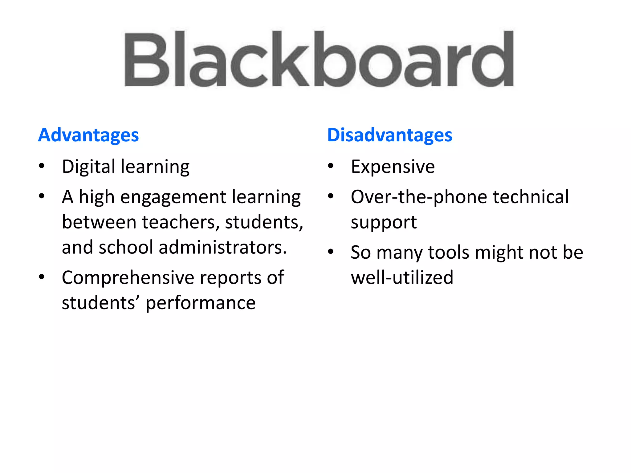 Advantages
• Digital learning
• A high engagement learning
between teachers, students,
and school administrators.
• Comprehensive reports of
students’ performance

Disadvantages
• Expensive
• Over-the-phone technical
support
• So many tools might not be
well-utilized

 