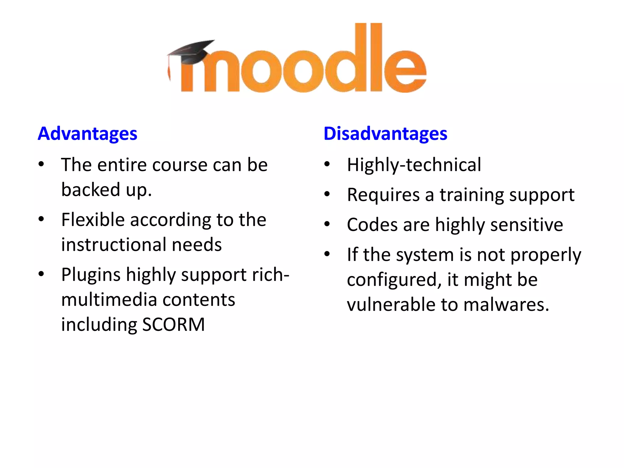 Advantages
• The entire course can be
backed up.
• Flexible according to the
instructional needs
• Plugins highly support richmultimedia contents
including SCORM

Disadvantages
• Highly-technical
• Requires a training support
• Codes are highly sensitive
• If the system is not properly
configured, it might be
vulnerable to malwares.

 