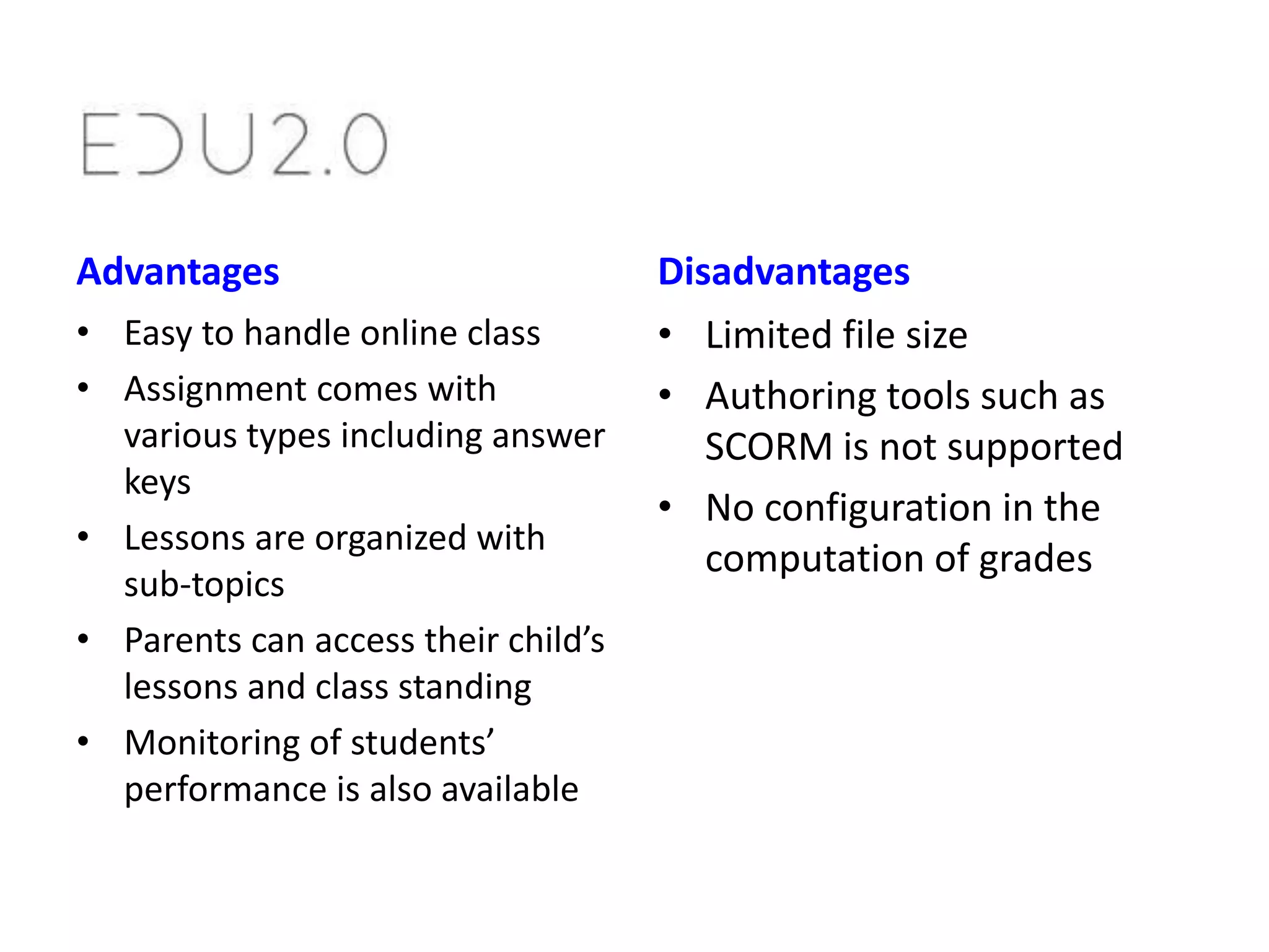 Advantages
• Easy to handle online class
• Assignment comes with
various types including answer
keys
• Lessons are organized with
sub-topics
• Parents can access their child’s
lessons and class standing
• Monitoring of students’
performance is also available

Disadvantages
• Limited file size
• Authoring tools such as
SCORM is not supported
• No configuration in the
computation of grades

 