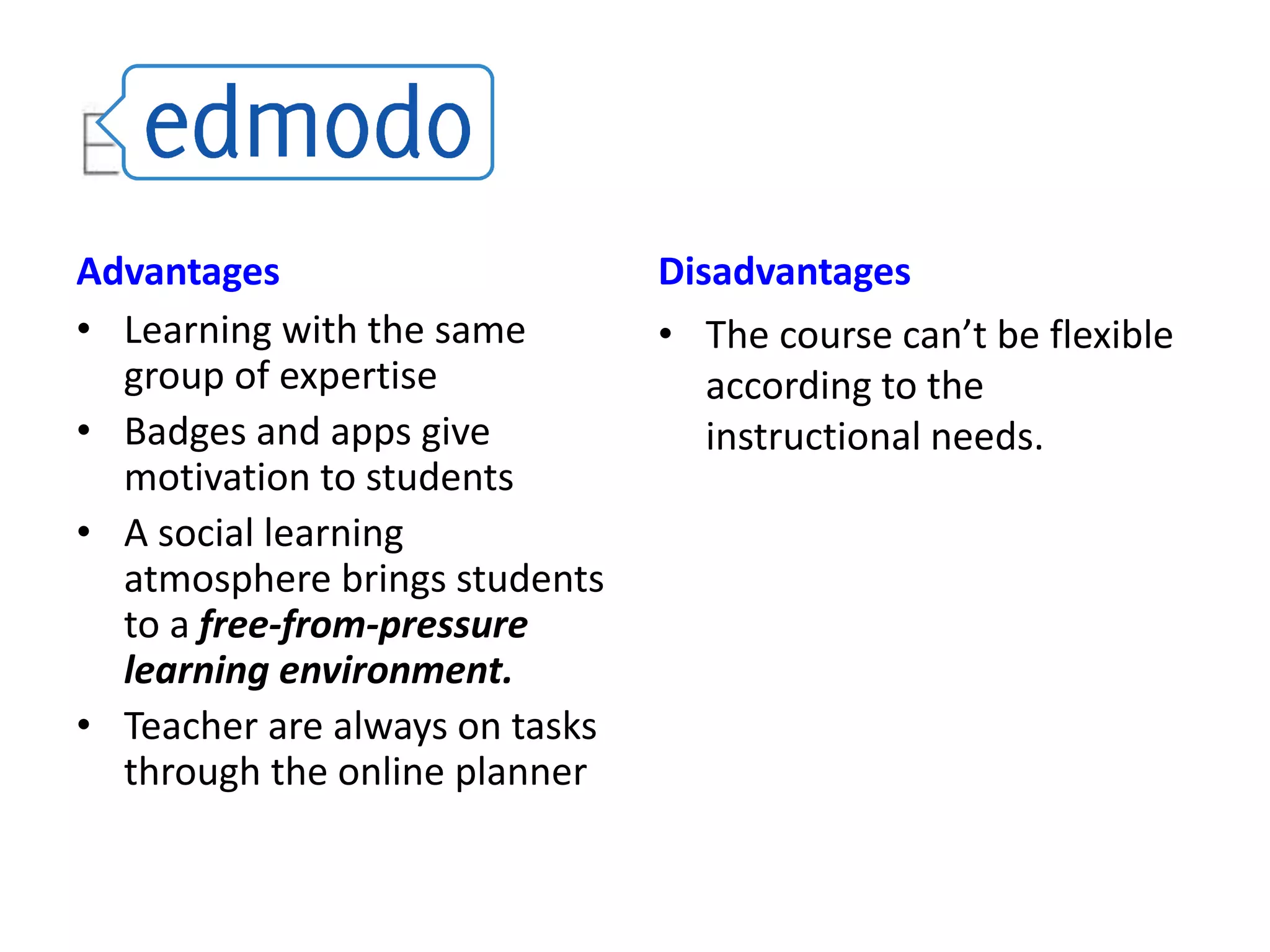 Advantages
• Learning with the same
group of expertise
• Badges and apps give
motivation to students
• A social learning
atmosphere brings students
to a free-from-pressure
learning environment.
• Teacher are always on tasks
through the online planner

Disadvantages
• The course can’t be flexible
according to the
instructional needs.

 