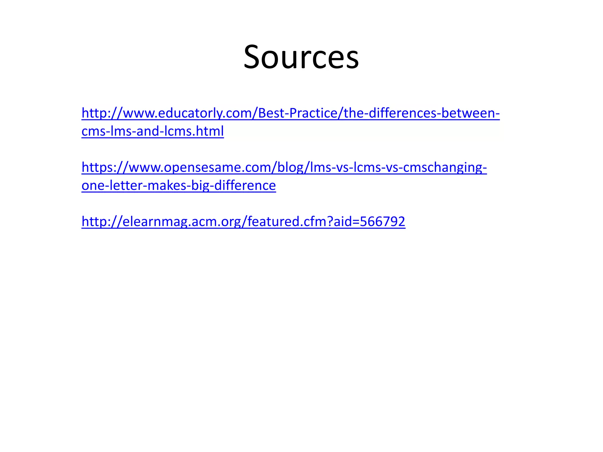 Sources
http://www.educatorly.com/Best-Practice/the-differences-betweencms-lms-and-lcms.html
https://www.opensesame.com/blog/lms-vs-lcms-vs-cmschangingone-letter-makes-big-difference
http://elearnmag.acm.org/featured.cfm?aid=566792

 