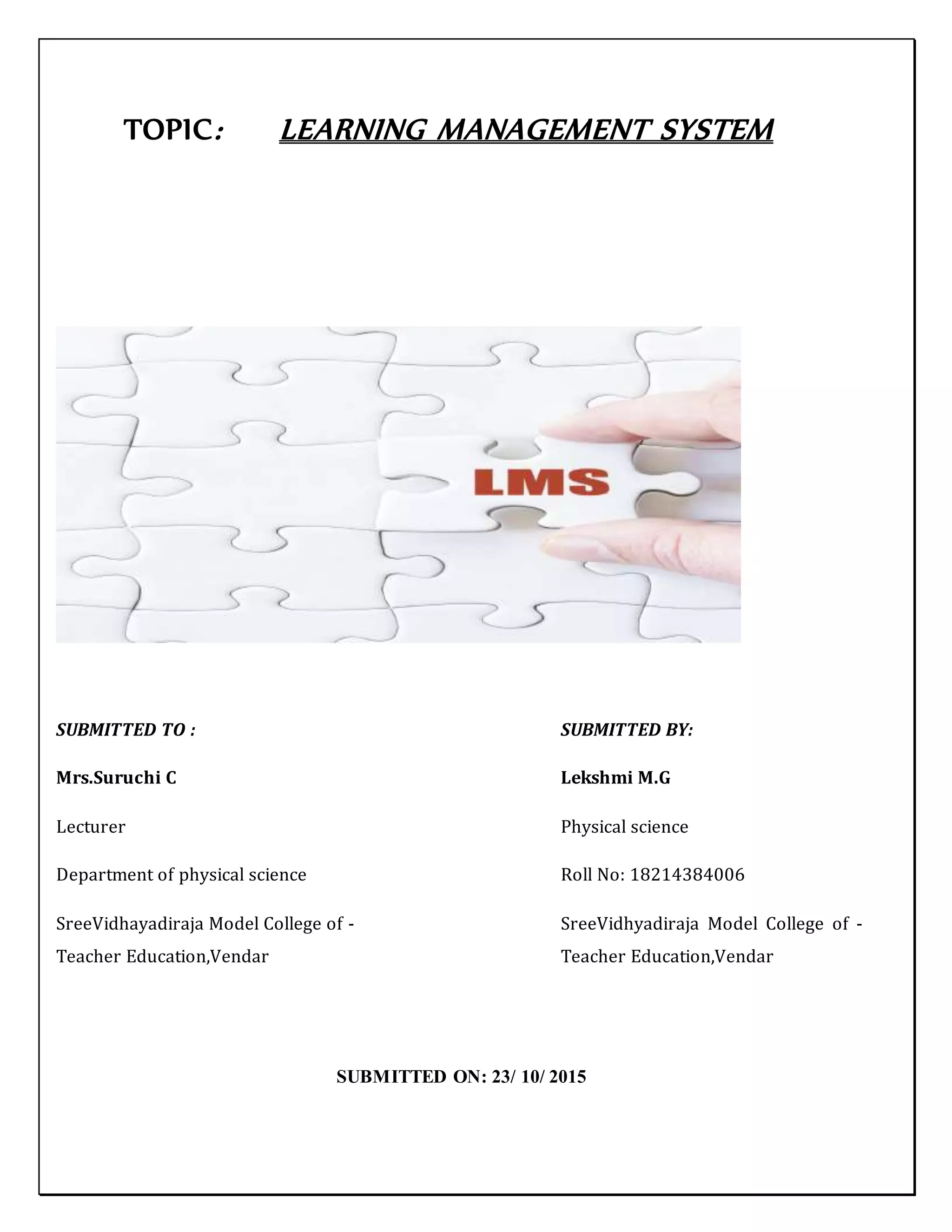 TOPIC: LEARNING MANAGEMENT SYSTEM
SUBMITTED TO : SUBMITTED BY:
Mrs.Suruchi C Lekshmi M.G
Lecturer Physical science
Department of physical science Roll No: 18214384006
SreeVidhayadiraja Model College of - SreeVidhyadiraja Model College of -
Teacher Education,Vendar Teacher Education,Vendar
SUBMITTED ON: 23/ 10/ 2015
 