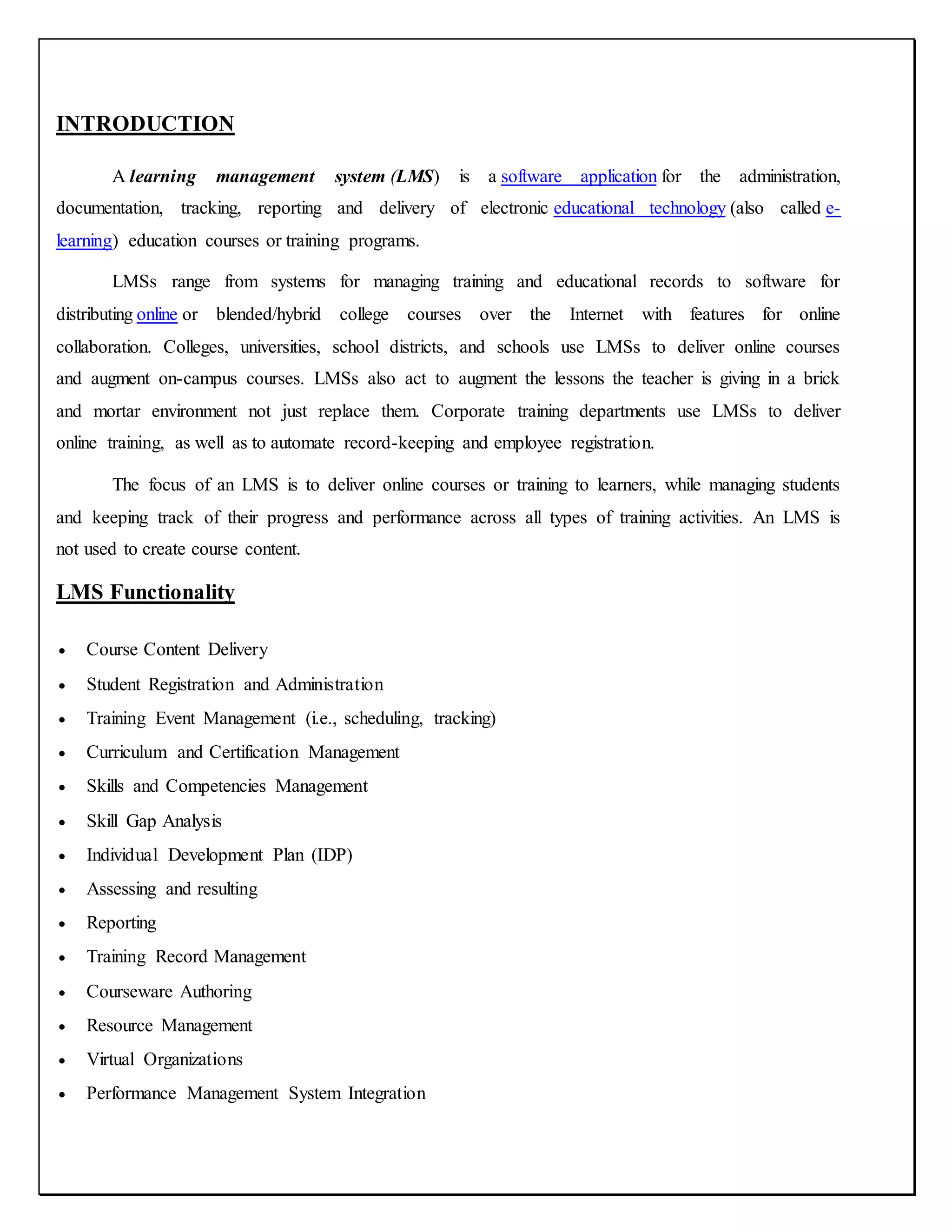 INTRODUCTION
A learning management system (LMS) is a software application for the administration,
documentation, tracking, reporting and delivery of electronic educational technology (also called e-
learning) education courses or training programs.
LMSs range from systems for managing training and educational records to software for
distributing online or blended/hybrid college courses over the Internet with features for online
collaboration. Colleges, universities, school districts, and schools use LMSs to deliver online courses
and augment on-campus courses. LMSs also act to augment the lessons the teacher is giving in a brick
and mortar environment not just replace them. Corporate training departments use LMSs to deliver
online training, as well as to automate record-keeping and employee registration.
The focus of an LMS is to deliver online courses or training to learners, while managing students
and keeping track of their progress and performance across all types of training activities. An LMS is
not used to create course content.
LMS Functionality
 Course Content Delivery
 Student Registration and Administration
 Training Event Management (i.e., scheduling, tracking)
 Curriculum and Certification Management
 Skills and Competencies Management
 Skill Gap Analysis
 Individual Development Plan (IDP)
 Assessing and resulting
 Reporting
 Training Record Management
 Courseware Authoring
 Resource Management
 Virtual Organizations
 Performance Management System Integration
 