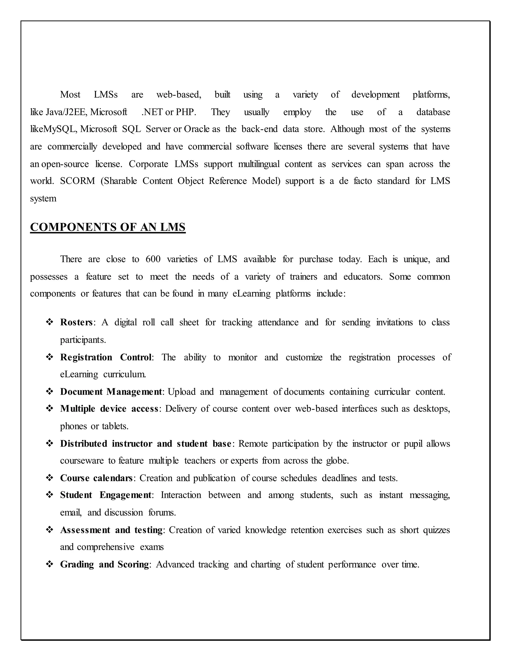 Most LMSs are web-based, built using a variety of development platforms,
like Java/J2EE, Microsoft .NET or PHP. They usually employ the use of a database
likeMySQL, Microsoft SQL Server or Oracle as the back-end data store. Although most of the systems
are commercially developed and have commercial software licenses there are several systems that have
an open-source license. Corporate LMSs support multilingual content as services can span across the
world. SCORM (Sharable Content Object Reference Model) support is a de facto standard for LMS
system
COMPONENTS OF AN LMS
There are close to 600 varieties of LMS available for purchase today. Each is unique, and
possesses a feature set to meet the needs of a variety of trainers and educators. Some common
components or features that can be found in many eLearning platforms include:
 Rosters: A digital roll call sheet for tracking attendance and for sending invitations to class
participants.
 Registration Control: The ability to monitor and customize the registration processes of
eLearning curriculum.
 Document Management: Upload and management of documents containing curricular content.
 Multiple device access: Delivery of course content over web-based interfaces such as desktops,
phones or tablets.
 Distributed instructor and student base: Remote participation by the instructor or pupil allows
courseware to feature multiple teachers or experts from across the globe.
 Course calendars: Creation and publication of course schedules deadlines and tests.
 Student Engagement: Interaction between and among students, such as instant messaging,
email, and discussion forums.
 Assessment and testing: Creation of varied knowledge retention exercises such as short quizzes
and comprehensive exams
 Grading and Scoring: Advanced tracking and charting of student performance over time.
 
