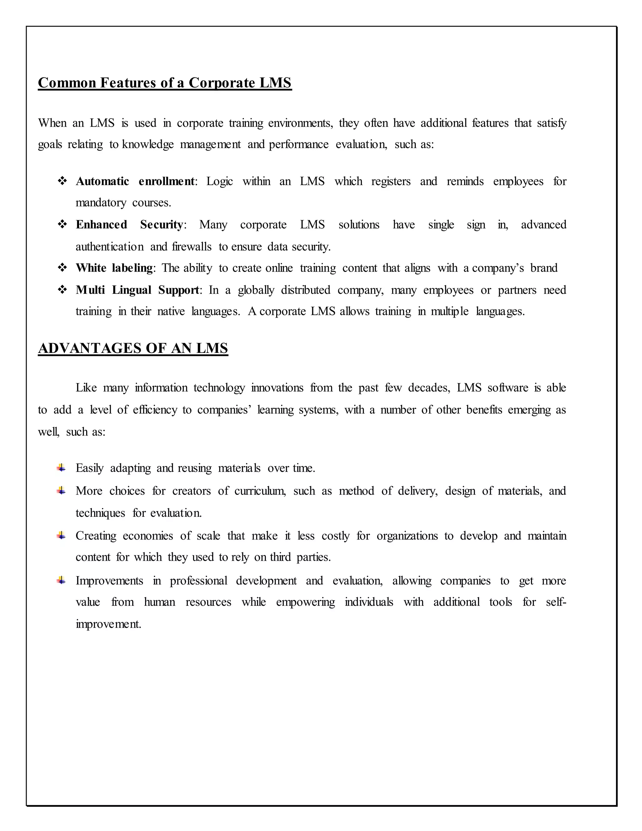 Common Features of a Corporate LMS
When an LMS is used in corporate training environments, they often have additional features that satisfy
goals relating to knowledge management and performance evaluation, such as:
 Automatic enrollment: Logic within an LMS which registers and reminds employees for
mandatory courses.
 Enhanced Security: Many corporate LMS solutions have single sign in, advanced
authentication and firewalls to ensure data security.
 White labeling: The ability to create online training content that aligns with a company’s brand
 Multi Lingual Support: In a globally distributed company, many employees or partners need
training in their native languages. A corporate LMS allows training in multiple languages.
ADVANTAGES OF AN LMS
Like many information technology innovations from the past few decades, LMS software is able
to add a level of efficiency to companies’ learning systems, with a number of other benefits emerging as
well, such as:
Easily adapting and reusing materials over time.
More choices for creators of curriculum, such as method of delivery, design of materials, and
techniques for evaluation.
Creating economies of scale that make it less costly for organizations to develop and maintain
content for which they used to rely on third parties.
Improvements in professional development and evaluation, allowing companies to get more
value from human resources while empowering individuals with additional tools for self-
improvement.
 