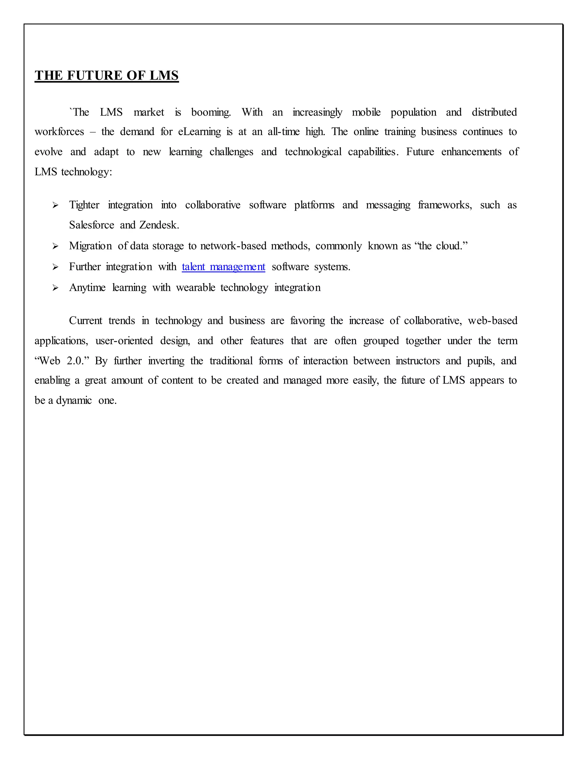 THE FUTURE OF LMS
`The LMS market is booming. With an increasingly mobile population and distributed
workforces – the demand for eLearning is at an all-time high. The online training business continues to
evolve and adapt to new learning challenges and technological capabilities. Future enhancements of
LMS technology:
 Tighter integration into collaborative software platforms and messaging frameworks, such as
Salesforce and Zendesk.
 Migration of data storage to network-based methods, commonly known as “the cloud.”
 Further integration with talent management software systems.
 Anytime learning with wearable technology integration
Current trends in technology and business are favoring the increase of collaborative, web-based
applications, user-oriented design, and other features that are often grouped together under the term
“Web 2.0.” By further inverting the traditional forms of interaction between instructors and pupils, and
enabling a great amount of content to be created and managed more easily, the future of LMS appears to
be a dynamic one.
 