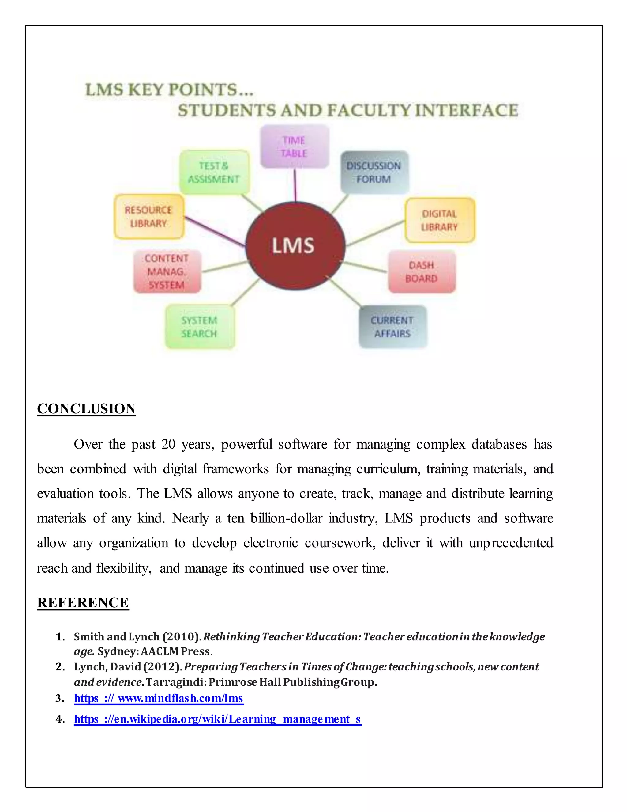 CONCLUSION
Over the past 20 years, powerful software for managing complex databases has
been combined with digital frameworks for managing curriculum, training materials, and
evaluation tools. The LMS allows anyone to create, track, manage and distribute learning
materials of any kind. Nearly a ten billion-dollar industry, LMS products and software
allow any organization to develop electronic coursework, deliver it with unprecedented
reach and flexibility, and manage its continued use over time.
REFERENCE
1. Smith andLynch (2010).RethinkingTeacherEducation:Teachereducationintheknowledge
age. Sydney:AACLM Press.
2. Lynch, David(2012).PreparingTeachers inTimes of Change:teachingschools,new content
and evidence.Tarragindi:PrimroseHall PublishingGroup.
3. https :// www.mindflash.com/lms
4. https ://en.wikipedia.org/wiki/Learning_management_s
 
