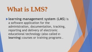 What is LMS?
learning management system (LMS) is
a software application for the
administration, documentation, tracking,
reporting and delivery of electronic
educational technology (also called e-
learning) courses or training programs .
 