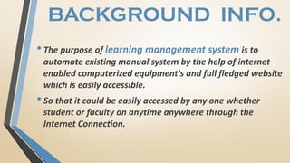 BACKGROUND INFO.
•The purpose of learning management system is to
automate existing manual system by the help of internet
enabled computerized equipment's and full fledged website
which is easily accessible.
•So that it could be easily accessed by any one whether
student or faculty on anytime anywhere through the
Internet Connection.
 