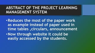 ABSTRACT OF THE PROJECT LEARNING
MANAGEMENT SYSTEM
•Reduces the most of the paper work
as example instead of paper used in
time tables ,circulars, announcement
•Now through website it could be
easily accessed by the students.
 