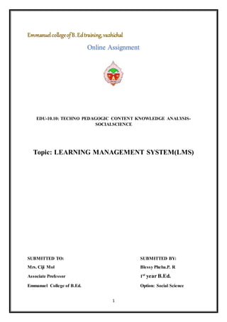 1
EmmanuelcollegeofB.Edtraining,vazhichal
Online Assignment
EDU-10.10: TECHNO PEDAGOGIC CONTENT KNOWLEDGE ANALYSIS-
SOCIALSCIENCE
Topic: LEARNING MANAGEMENT SYSTEM(LMS)
SUBMITTED TO: SUBMITTED BY:
Mrs. Ciji Mol Blessy Pheba.P. R
Associate Professor 1st
year B.Ed.
Emmanuel College of B.Ed. Option: Social Science
 