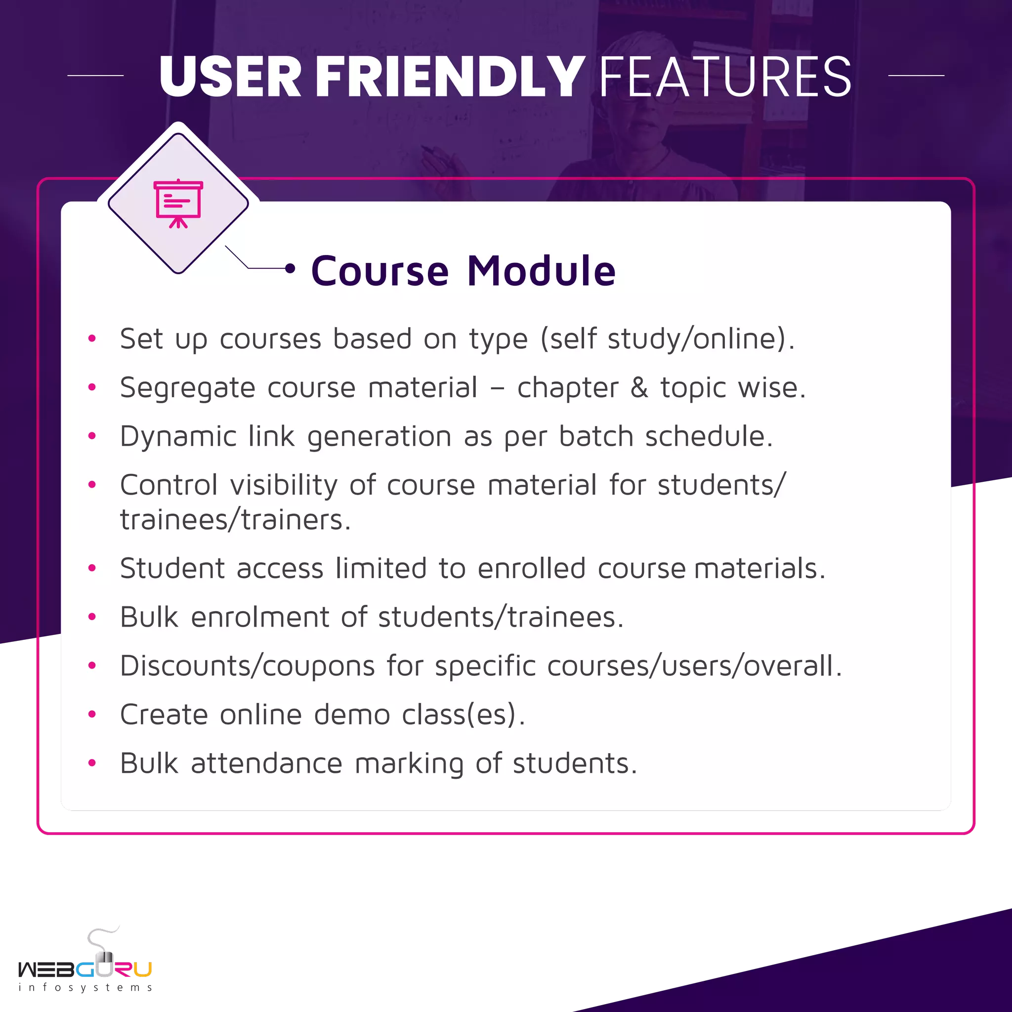 USER FRIENDLY FEATURES
Course Module
• Set up courses based on type (self study/online).
• Segregate course material – chapter & topic wise.
• Dynamic link generation as per batch schedule.
• Control visibility of course material for students/
trainees/trainers.
• Student access limited to enrolled course materials.
• Bulk enrolment of students/trainees.
• Discounts/coupons for specific courses/users/overall.
• Create online demo class(es).
• Bulk attendance marking of students.
 