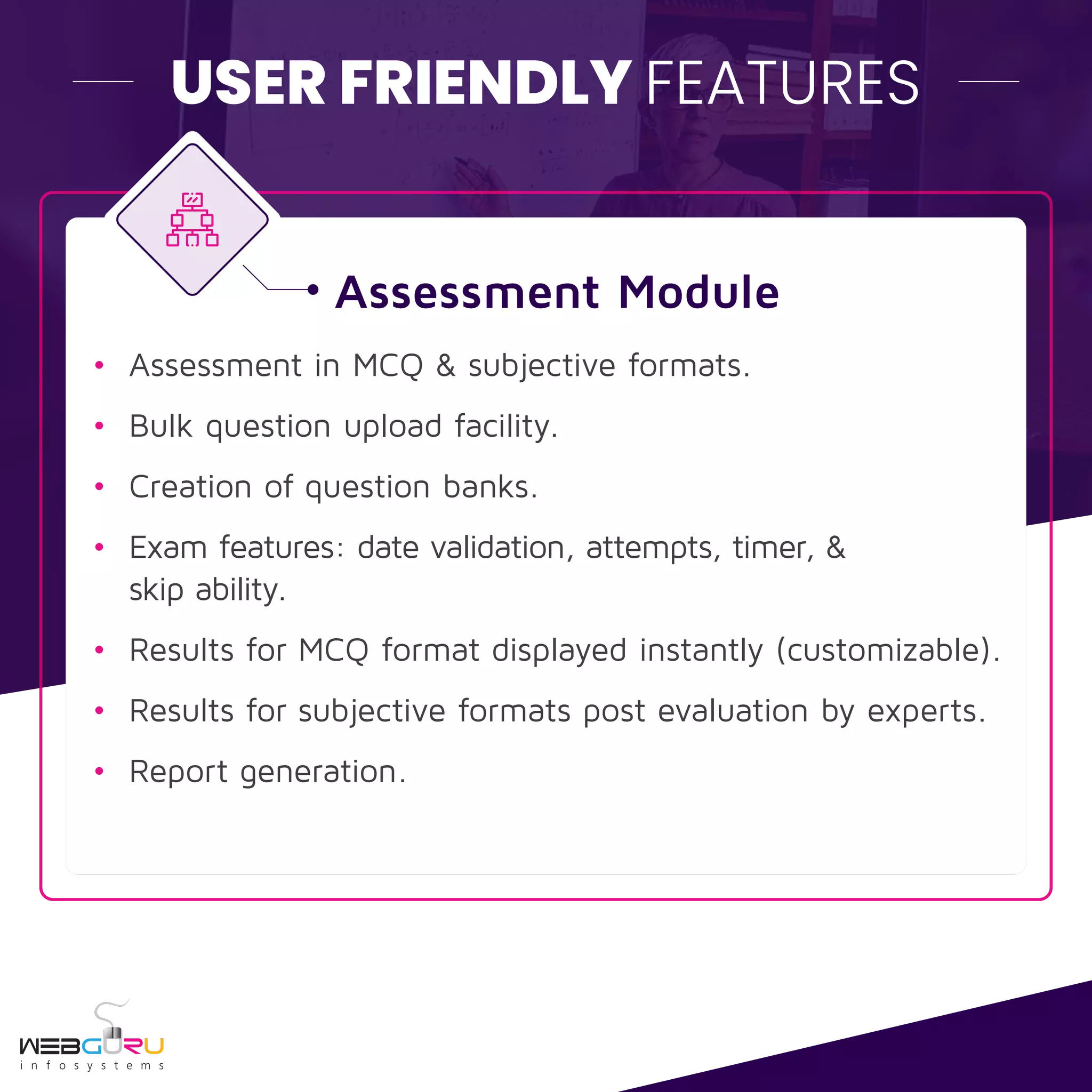 USER FRIENDLY FEATURES
• Assessment in MCQ & subjective formats.
• Bulk question upload facility.
• Creation of question banks.
• Exam features: date validation, attempts, timer, &
skip ability.
• Results for MCQ format displayed instantly (customizable).
• Results for subjective formats post evaluation by experts.
• Report generation.
Assessment Module
 