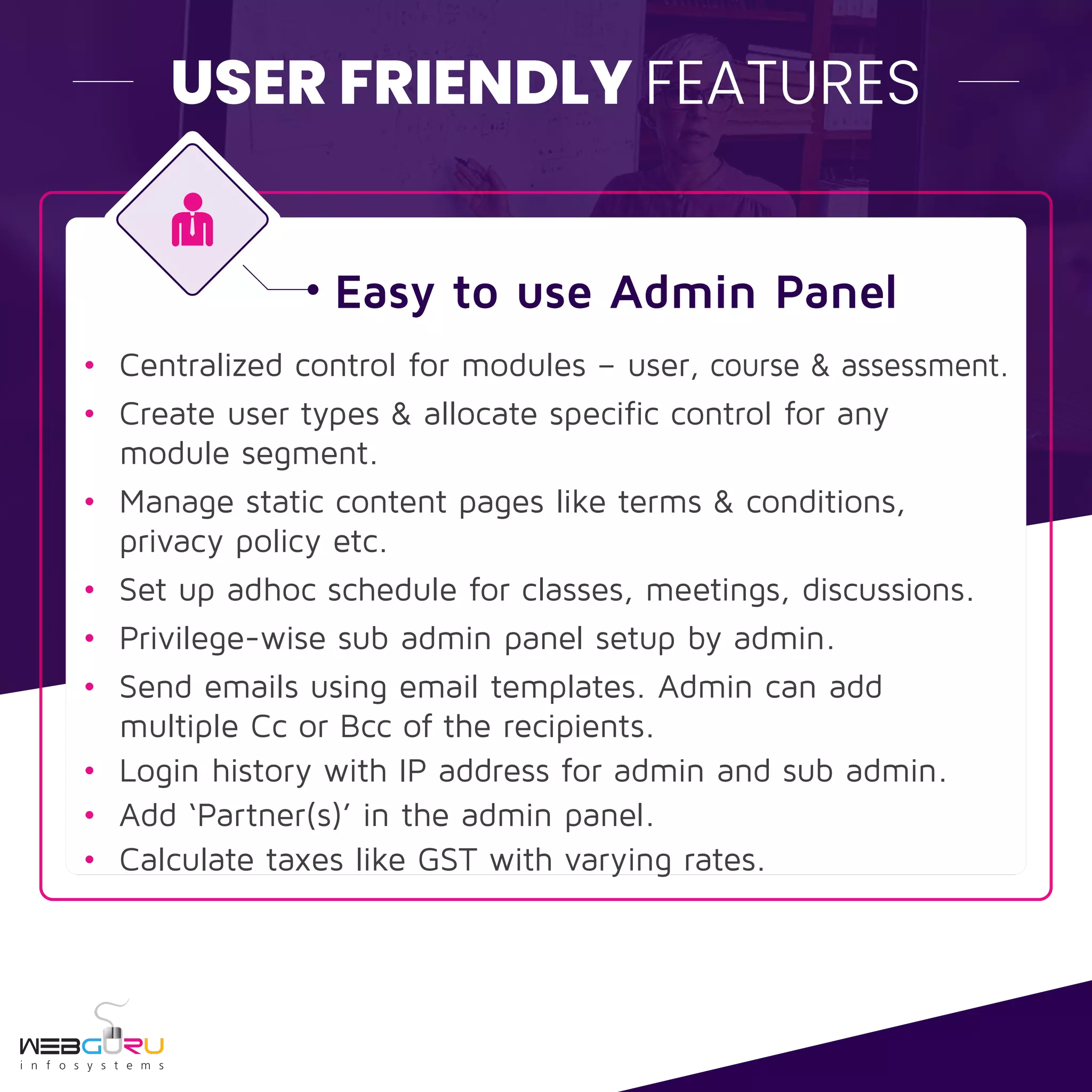 USER FRIENDLY FEATURES
Easy to use Admin Panel
• Centralized control for modules – user, course & assessment.
• Create user types & allocate specific control for any
module segment.
• Manage static content pages like terms & conditions,
privacy policy etc.
• Set up adhoc schedule for classes, meetings, discussions.
• Privilege-wise sub admin panel setup by admin.
• Send emails using email templates. Admin can add
multiple Cc or Bcc of the recipients.
• Login history with IP address for admin and sub admin.
• Add ‘Partner(s)’ in the admin panel.
• Calculate taxes like GST with varying rates.
 