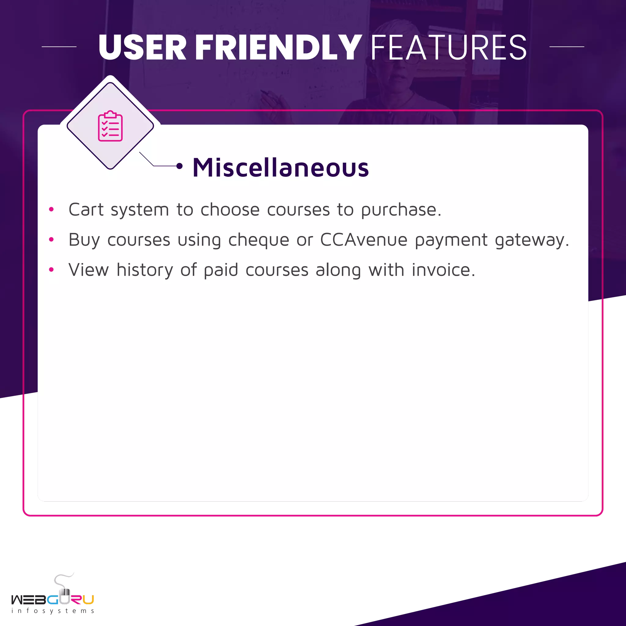 USER FRIENDLY FEATURES
Miscellaneous
• Cart system to choose courses to purchase.
• Buy courses using cheque or CCAvenue payment gateway.
• View history of paid courses along with invoice.
 