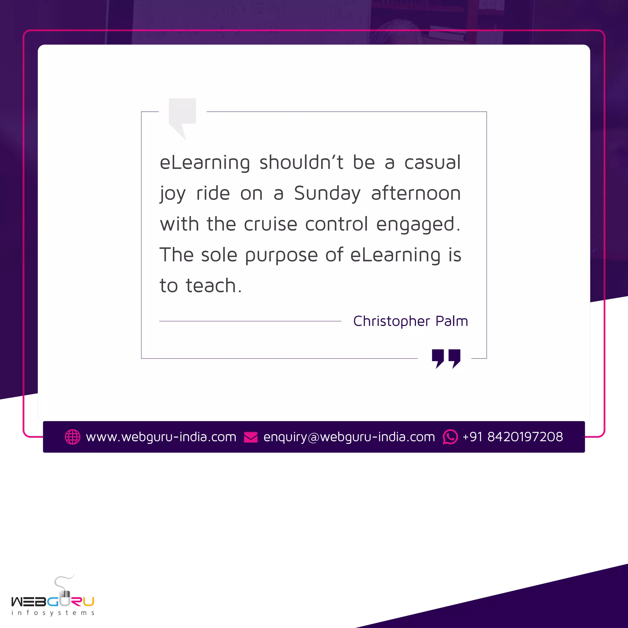 eLearning shouldn’t be a casual
joy ride on a Sunday afternoon
with the cruise control engaged.
The sole purpose of eLearning is
to teach.
Christopher Palm
www.webguru-india.com enquiry@webguru-india.com +91 8420197208
 