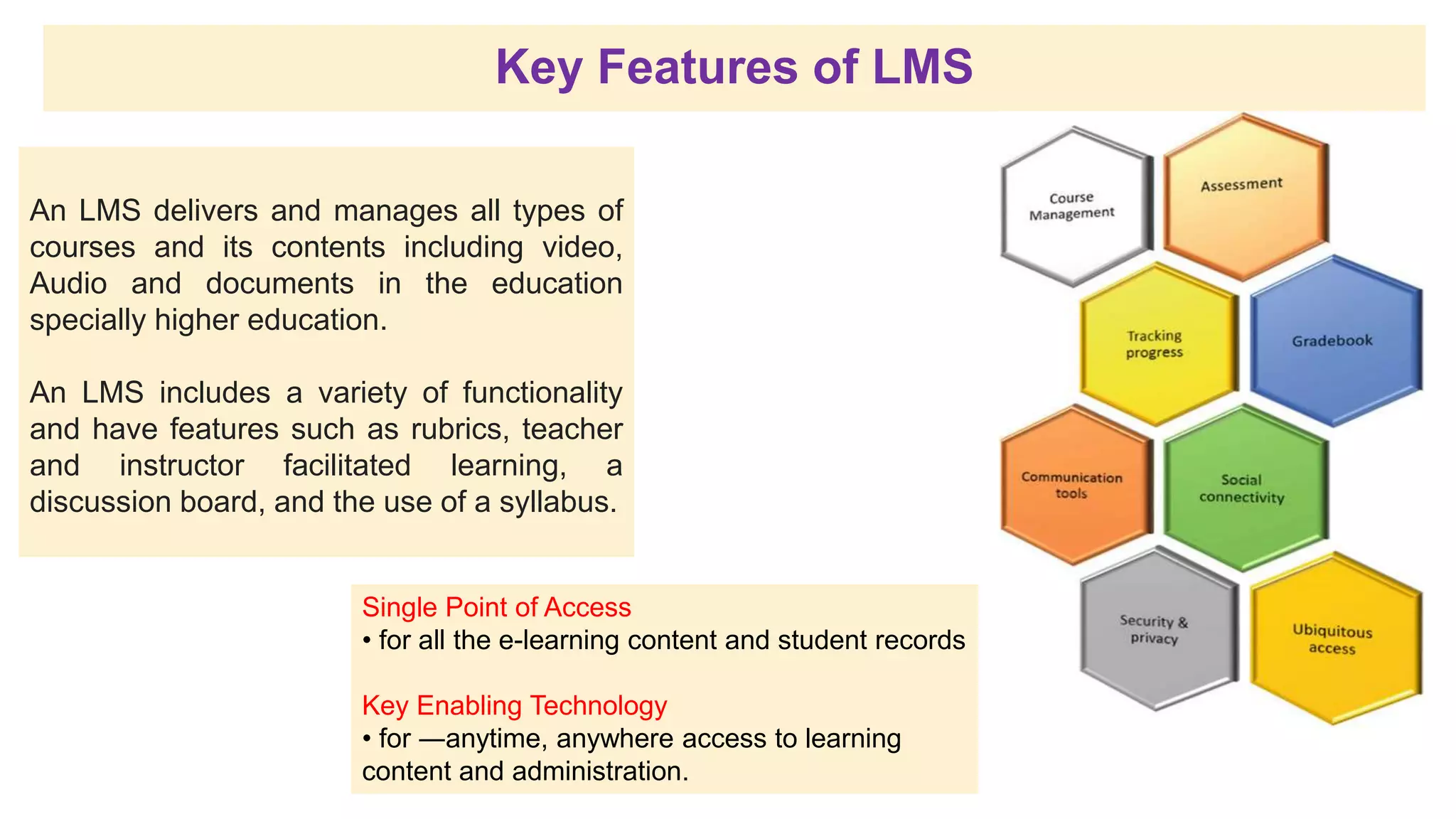 Key Features of LMS
An LMS delivers and manages all types of
courses and its contents including video,
Audio and documents in the education
specially higher education.
An LMS includes a variety of functionality
and have features such as rubrics, teacher
and instructor facilitated learning, a
discussion board, and the use of a syllabus.
Single Point of Access
• for all the e-learning content and student records
Key Enabling Technology
• for ―anytime, anywhere access to learning
content and administration.
 