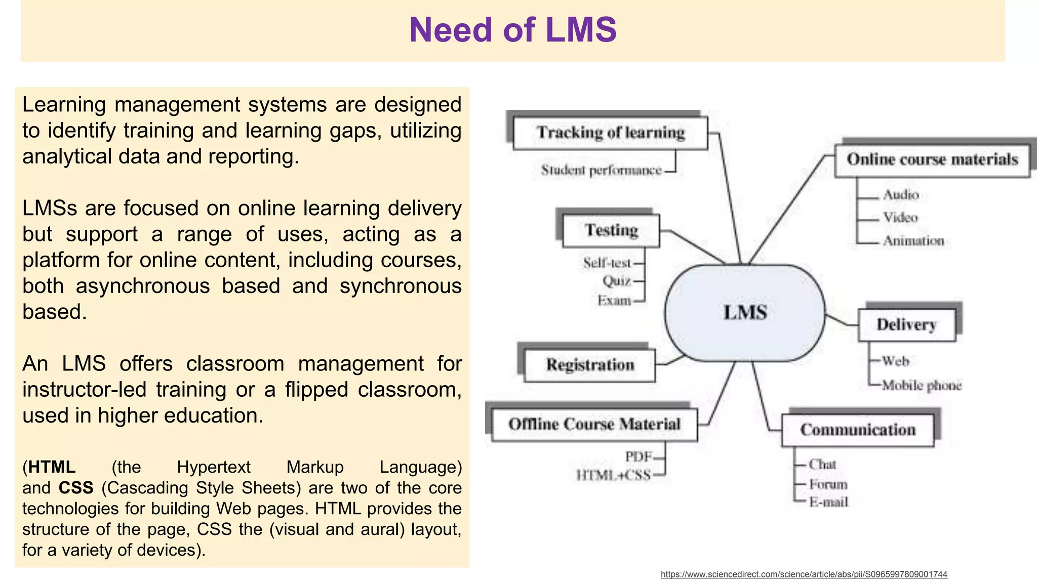 Learning management systems are designed
to identify training and learning gaps, utilizing
analytical data and reporting.
LMSs are focused on online learning delivery
but support a range of uses, acting as a
platform for online content, including courses,
both asynchronous based and synchronous
based.
An LMS offers classroom management for
instructor-led training or a flipped classroom,
used in higher education.
(HTML (the Hypertext Markup Language)
and CSS (Cascading Style Sheets) are two of the core
technologies for building Web pages. HTML provides the
structure of the page, CSS the (visual and aural) layout,
for a variety of devices).
https://www.sciencedirect.com/science/article/abs/pii/S0965997809001744
Need of LMS
 