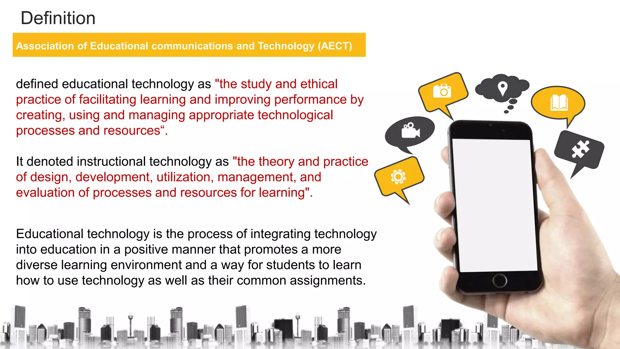 Definition
Association of Educational communications and Technology (AECT)
defined educational technology as "the study and ethical
practice of facilitating learning and improving performance by
creating, using and managing appropriate technological
processes and resources“.
It denoted instructional technology as "the theory and practice
of design, development, utilization, management, and
evaluation of processes and resources for learning".
Educational technology is the process of integrating technology
into education in a positive manner that promotes a more
diverse learning environment and a way for students to learn
how to use technology as well as their common assignments.
 