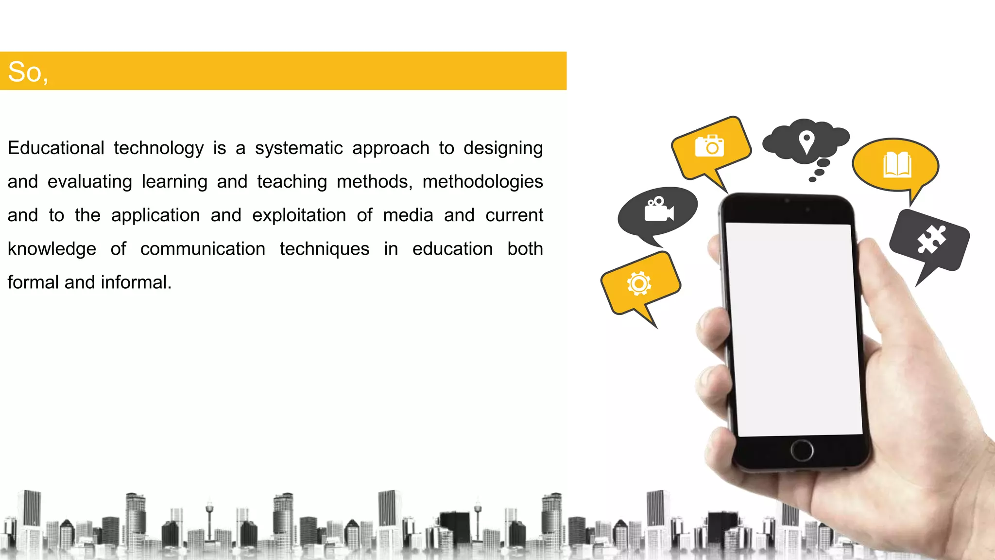 So,
Educational technology is a systematic approach to designing
and evaluating learning and teaching methods, methodologies
and to the application and exploitation of media and current
knowledge of communication techniques in education both
formal and informal.
 